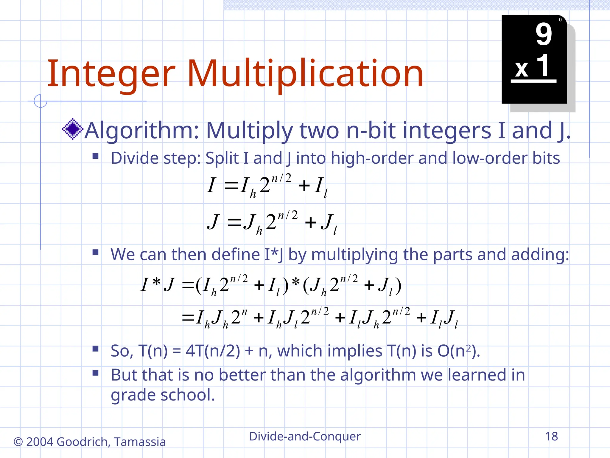 Divide-and-Conquer 18
© 2004 Goodrich, Tamassia
Integer Multiplication
Algorithm: Multiply two n-bit integers I and J.
 Divide step: Split I and J into high-order and low-order bits
 We can then define I*J by multiplying the parts and adding:
 So, T(n) = 4T(n/2) + n, which implies T(n) is O(n2
).
 But that is no better than the algorithm we learned in
grade school.
l
n
h
l
n
h
J
J
J
I
I
I




2
/
2
/
2
2
l
l
n
h
l
n
l
h
n
h
h
l
n
h
l
n
h
J
I
J
I
J
I
J
I
J
J
I
I
J
I







2
/
2
/
2
/
2
/
2
2
2
)
2
(
*
)
2
(
*
 