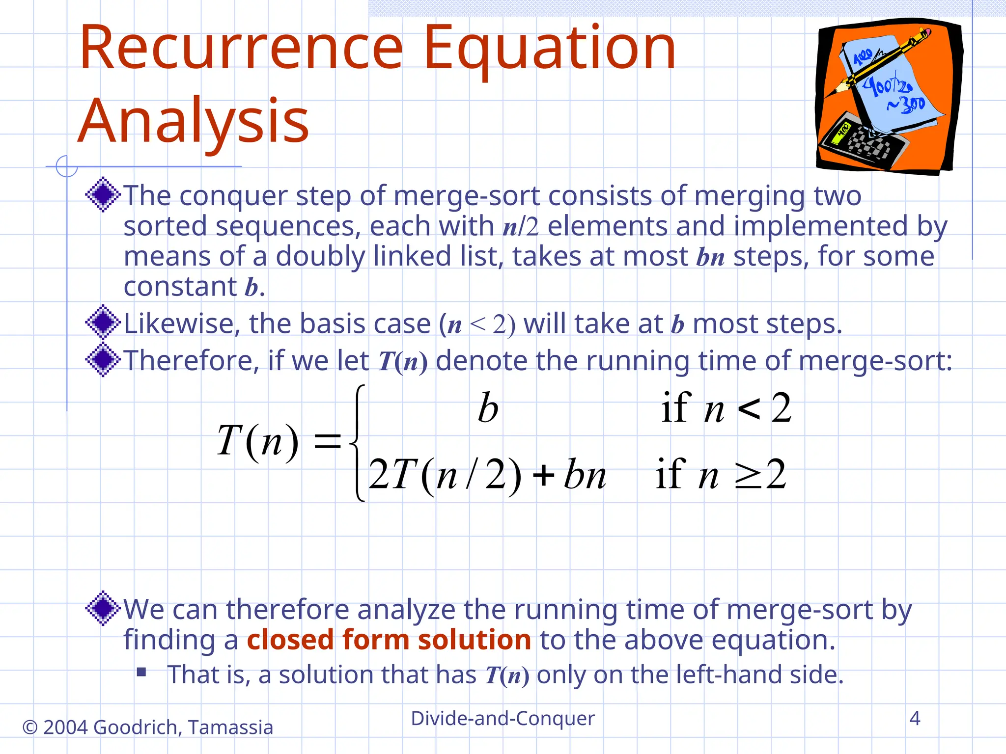 Divide-and-Conquer 4
© 2004 Goodrich, Tamassia
Recurrence Equation
Analysis
The conquer step of merge-sort consists of merging two
sorted sequences, each with n2 elements and implemented by
means of a doubly linked list, takes at most bn steps, for some
constant b.
Likewise, the basis case (n < 2) will take at b most steps.
Therefore, if we let T(n) denote the running time of merge-sort:
We can therefore analyze the running time of merge-sort by
finding a closed form solution to the above equation.
 That is, a solution that has T(n) only on the left-hand side.







2
if
)
2
/
(
2
2
if
)
(
n
bn
n
T
n
b
n
T
 