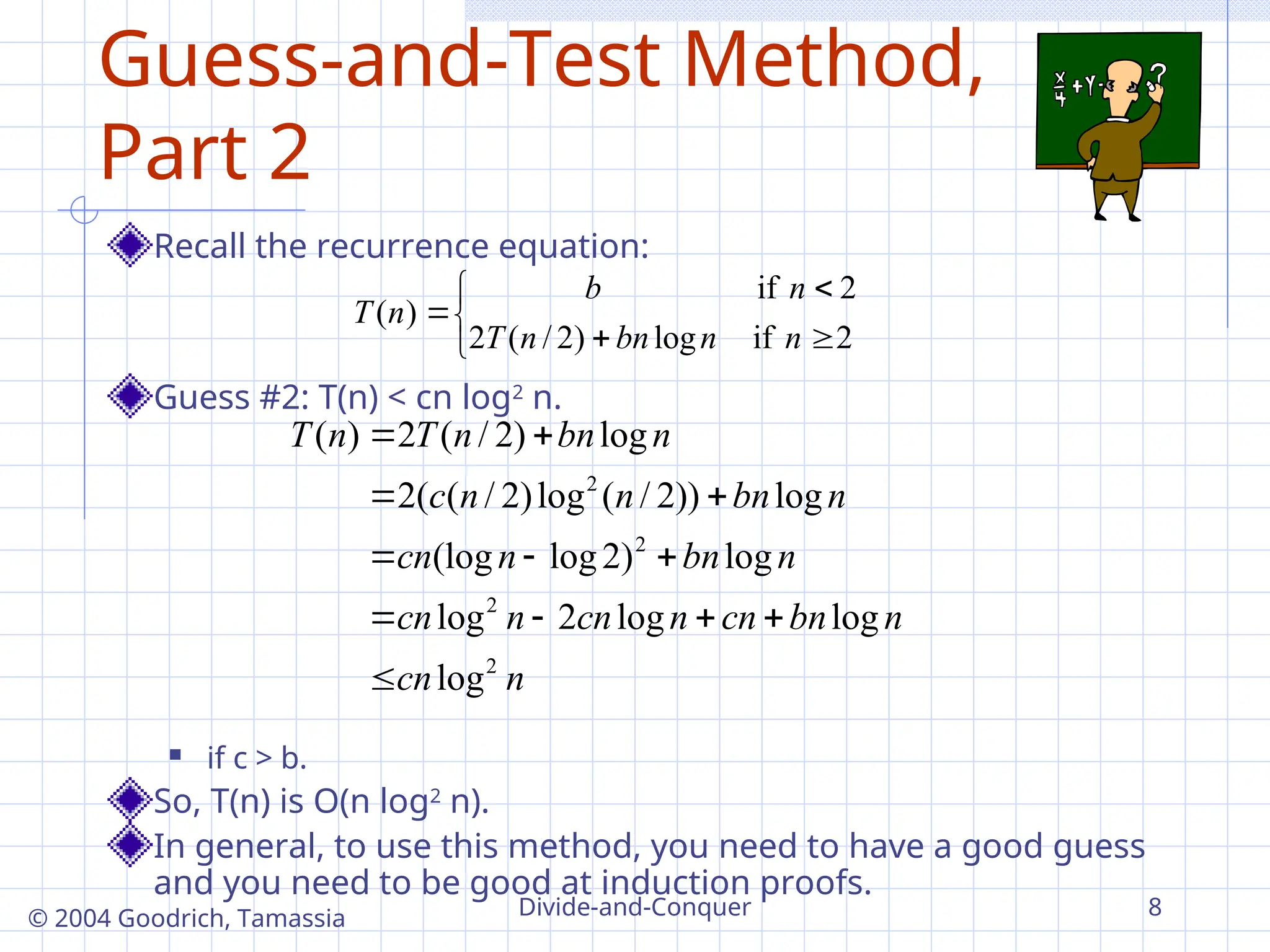 Divide-and-Conquer 8
© 2004 Goodrich, Tamassia
Guess-and-Test Method,
Part 2
Recall the recurrence equation:
Guess #2: T(n) < cn log2
n.
 if c > b.
So, T(n) is O(n log2
n).
In general, to use this method, you need to have a good guess
and you need to be good at induction proofs.
n
cn
n
bn
cn
n
cn
n
cn
n
bn
n
cn
n
bn
n
n
c
n
bn
n
T
n
T
2
2
2
2
log
log
log
2
log
log
)
2
log
(log
log
))
2
/
(
log
)
2
/
(
(
2
log
)
2
/
(
2
)
(



















2
if
log
)
2
/
(
2
2
if
)
(
n
n
bn
n
T
n
b
n
T
 