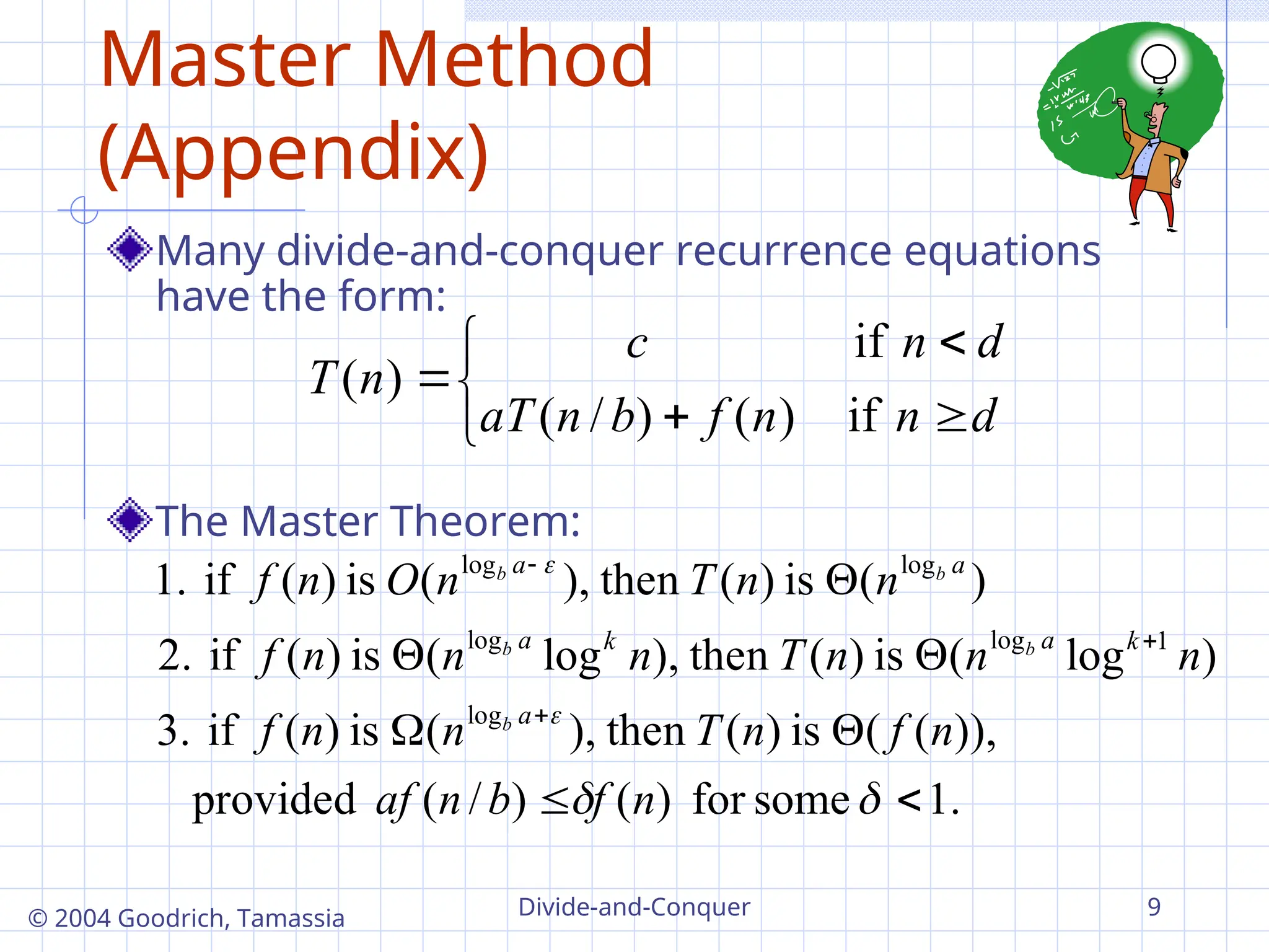 Divide-and-Conquer 9
© 2004 Goodrich, Tamassia
Master Method
(Appendix)
Many divide-and-conquer recurrence equations
have the form:
The Master Theorem:







d
n
n
f
b
n
aT
d
n
c
n
T
if
)
(
)
/
(
if
)
(
.
1
some
for
)
(
)
/
(
provided
)),
(
(
is
)
(
then
),
(
is
)
(
if
3.
)
log
(
is
)
(
then
),
log
(
is
)
(
if
2.
)
(
is
)
(
then
),
(
is
)
(
if
1.
log
1
log
log
log
log














n
f
b
n
af
n
f
n
T
n
n
f
n
n
n
T
n
n
n
f
n
n
T
n
O
n
f
a
k
a
k
a
a
a
b
b
b
b
b
 