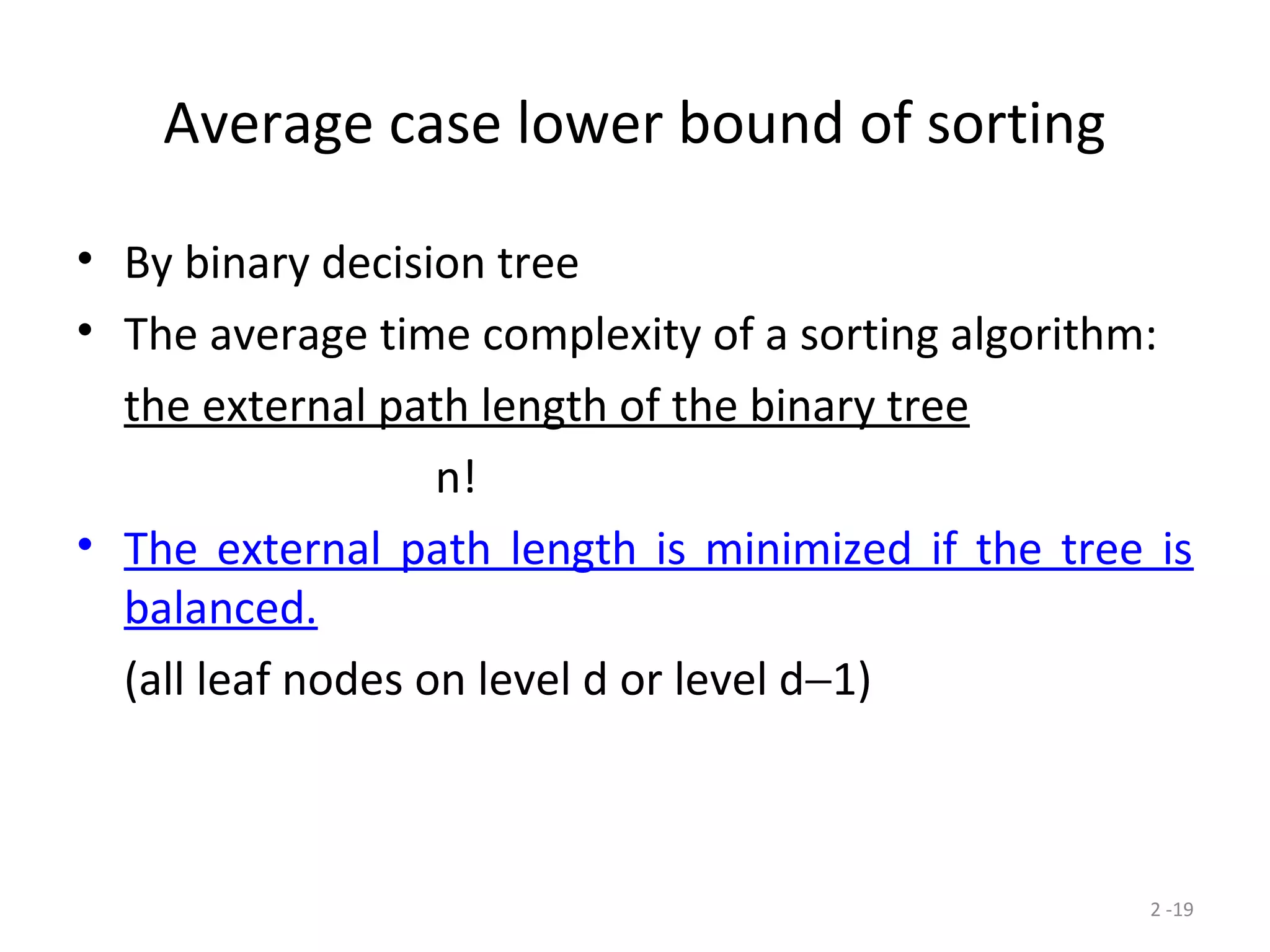 2 -19
Average case lower bound of sorting
• By binary decision tree
• The average time complexity of a sorting algorithm:
the external path length of the binary tree
n!
• The external path length is minimized if the tree is
balanced.
(all leaf nodes on level d or level d−1)
 
