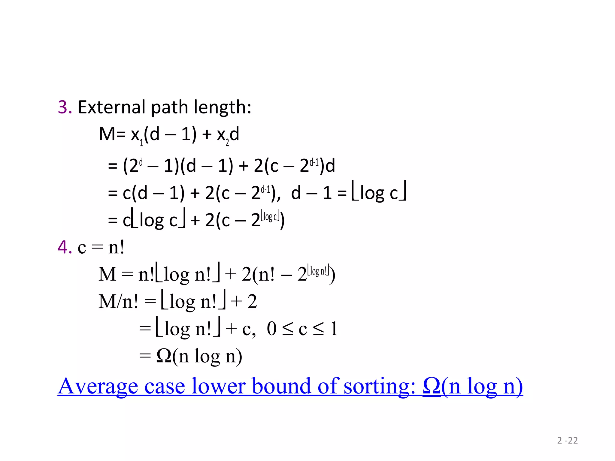 2 -22
3. External path length:
M= x1
(d − 1) + x2
d
= (2d
− 1)(d − 1) + 2(c − 2d-1
)d
= c(d − 1) + 2(c − 2d-1
), d − 1 = log c
= clog c + 2(c − 2logc
)
4. c = n!
M = n!log n! + 2(n! − 2logn!
)
M/n! = log n! + 2
= log n! + c, 0 ≤ c ≤ 1
= Ω(n log n)
Average case lower bound of sorting: Ω(n log n)
 