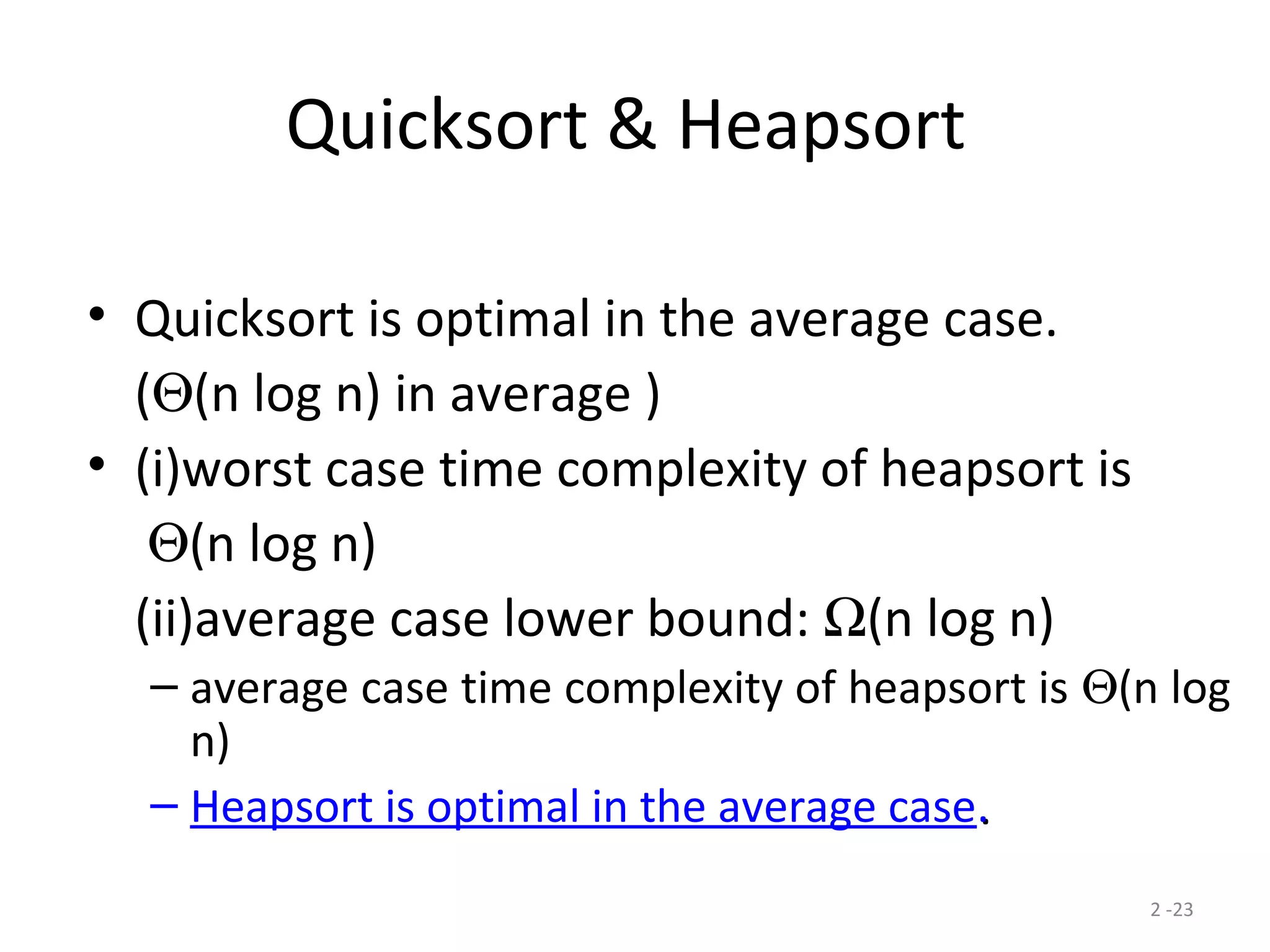 2 -23
Quicksort & Heapsort
• Quicksort is optimal in the average case.
(Θ(n log n) in average )
• (i)worst case time complexity of heapsort is
Θ(n log n)
(ii)average case lower bound: Ω(n log n)
– average case time complexity of heapsort is Θ(n log
n)
– Heapsort is optimal in the average case..
 