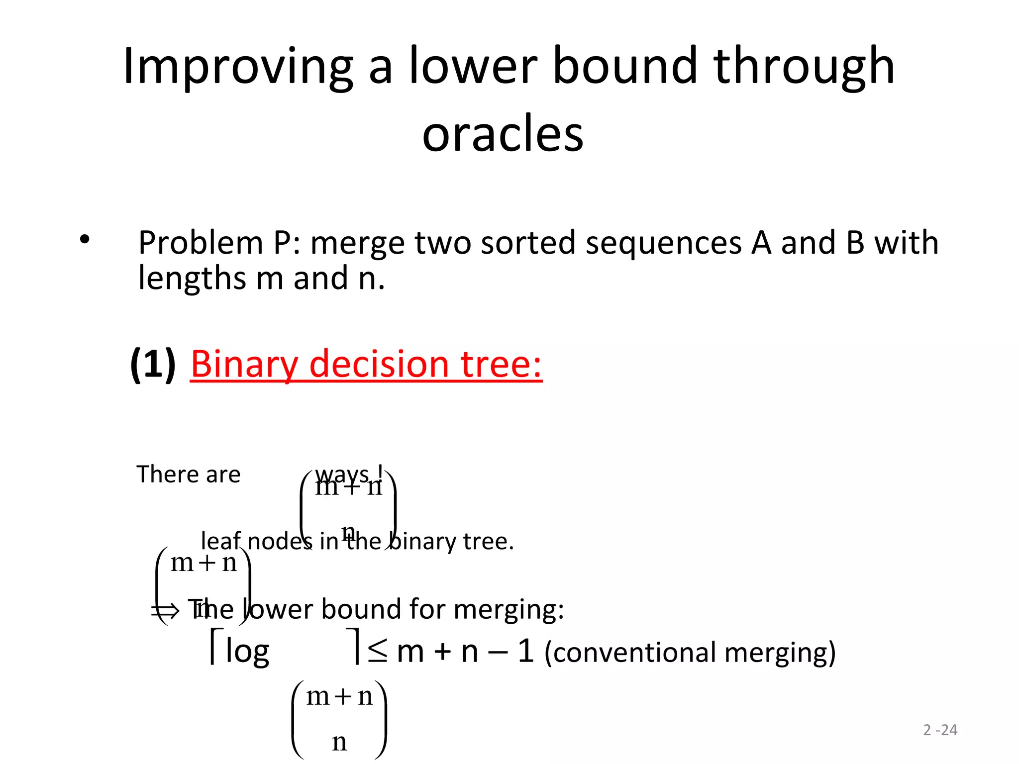 2 -24
Improving a lower bound through
oracles
• Problem P: merge two sorted sequences A and B with
lengths m and n.
(1) Binary decision tree:
There are ways !
leaf nodes in the binary tree.
⇒ The lower bound for merging:
log  ≤ m + n − 1 (conventional merging)
m n
n
+





m n
n
+





m n
n
+





 