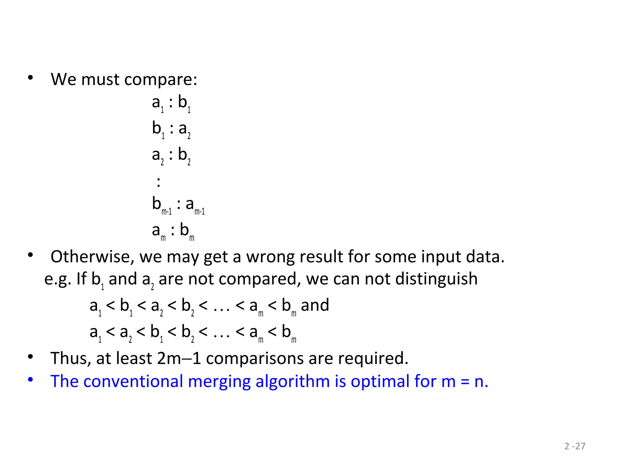 2 -27
• We must compare:
a1
: b1
b1
: a2
a2
: b2
:
bm-1
: am-1
am
: bm
• Otherwise, we may get a wrong result for some input data.
e.g. If b1
and a2
are not compared, we can not distinguish
a1
< b1
< a2
< b2
< … < am
< bm
and
a1
< a2
< b1
< b2
< … < am
< bm
• Thus, at least 2m−1 comparisons are required.
• The conventional merging algorithm is optimal for m = n.
 