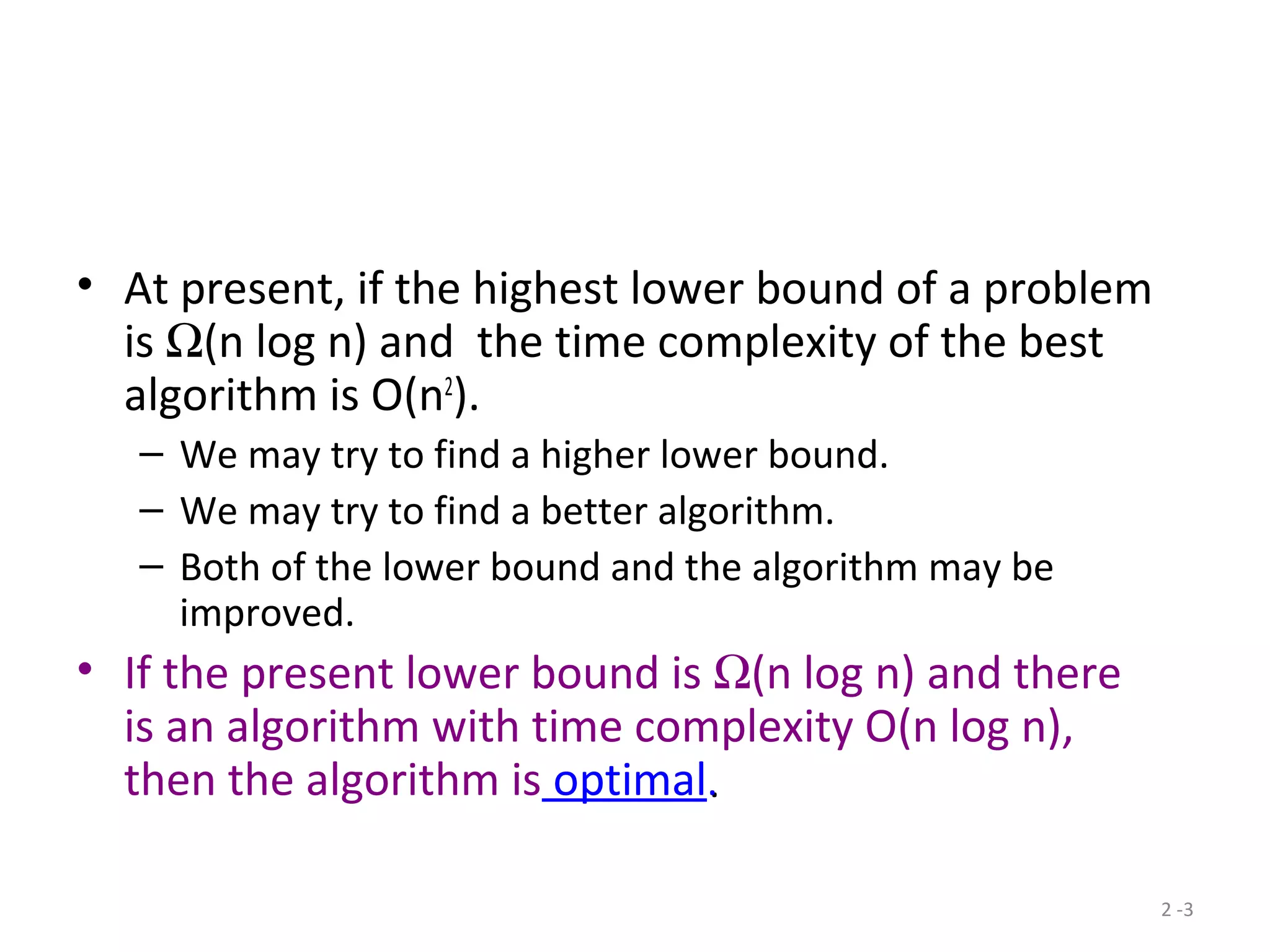 2 -3
• At present, if the highest lower bound of a problem
is Ω(n log n) and the time complexity of the best
algorithm is O(n2
).
– We may try to find a higher lower bound.
– We may try to find a better algorithm.
– Both of the lower bound and the algorithm may be
improved.
• If the present lower bound is Ω(n log n) and there
is an algorithm with time complexity O(n log n),
then the algorithm is optimal..
 