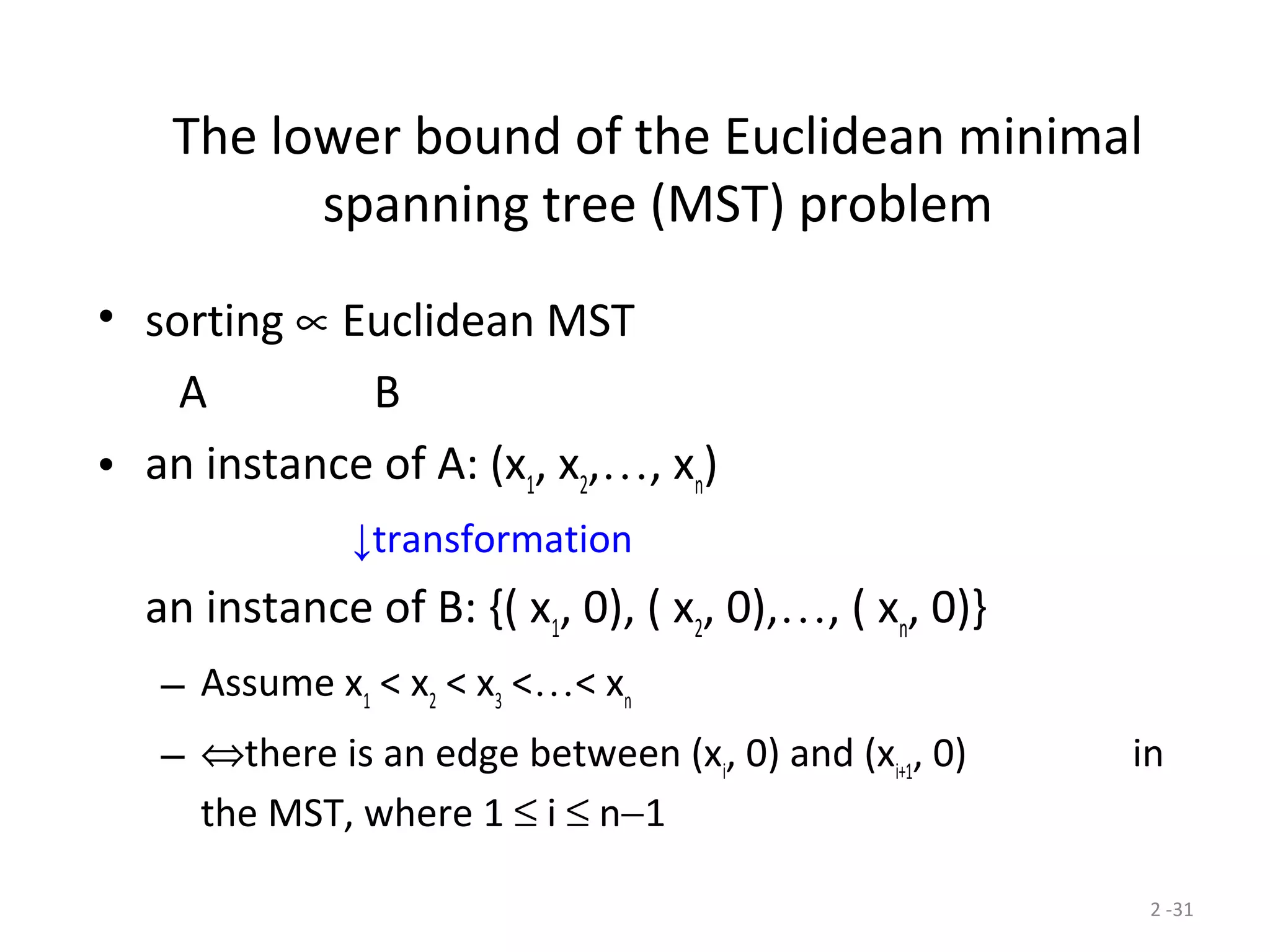 2 -31
The lower bound of the Euclidean minimal
spanning tree (MST) problem
• sorting ∝ Euclidean MST
A B
• an instance of A: (x1
, x2
,…, xn
)
↓transformation
an instance of B: {( x1
, 0), ( x2
, 0),…, ( xn
, 0)}
– Assume x1
< x2
< x3
<…< xn
– ⇔there is an edge between (xi
, 0) and (xi+1
, 0) in
the MST, where 1 ≤ i ≤ n−1
 