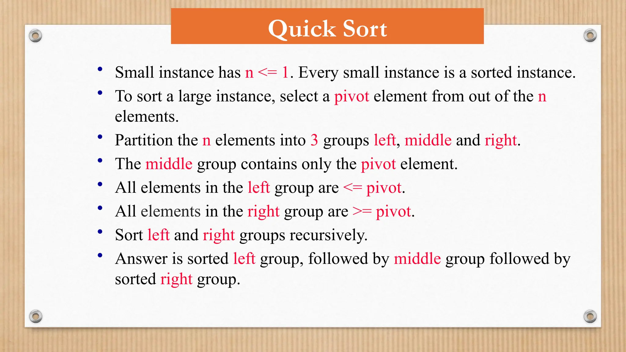 • Small instance has n <= 1. Every small instance is a sorted instance.
• To sort a large instance, select a pivot element from out of the n
elements.
• Partition the n elements into 3 groups left, middle and right.
• The middle group contains only the pivot element.
• All elements in the left group are <= pivot.
• All elements in the right group are >= pivot.
• Sort left and right groups recursively.
• Answer is sorted left group, followed by middle group followed by
sorted right group.
Quick Sort
 