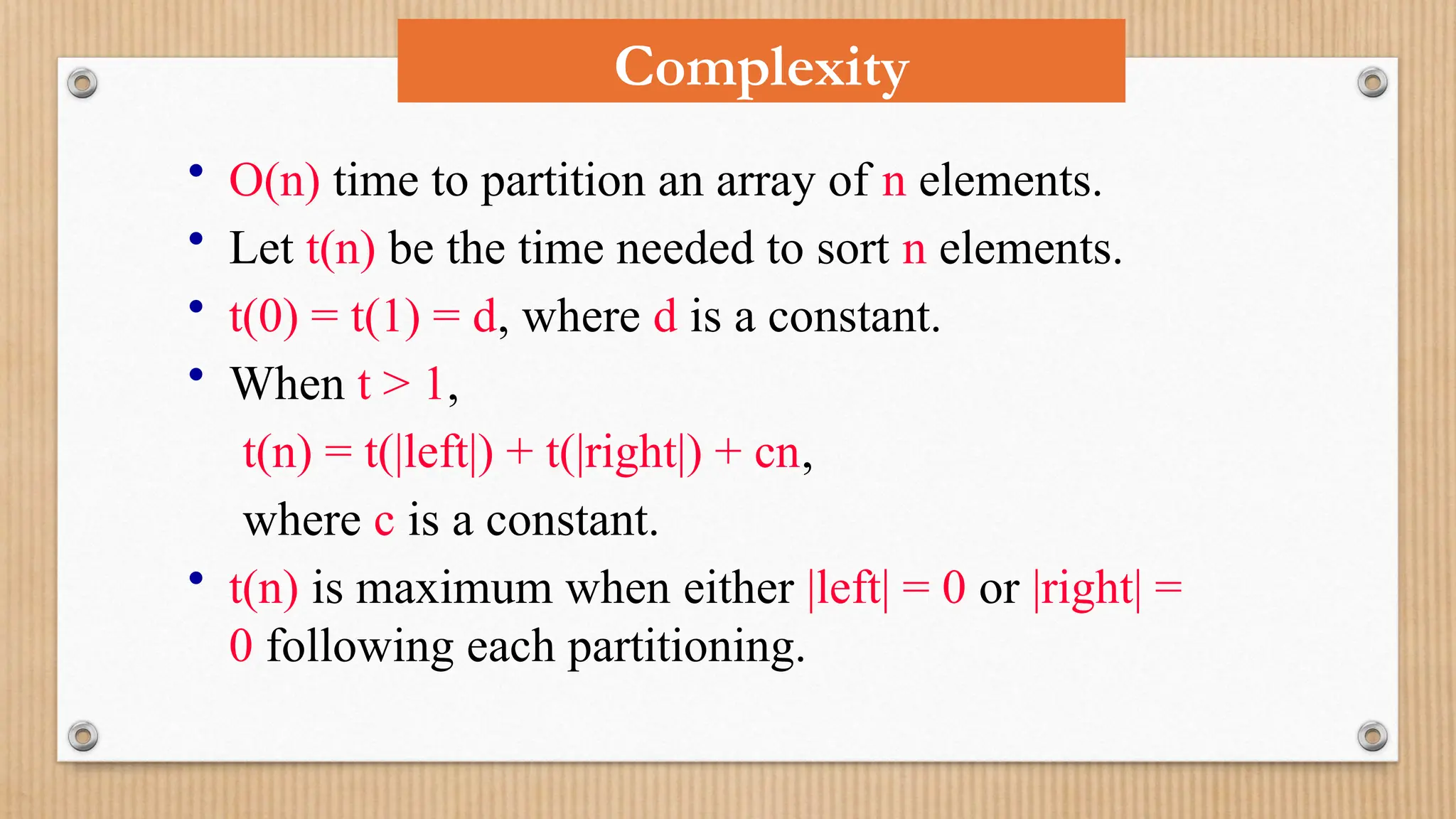 Complexity
• O(n) time to partition an array of n elements.
• Let t(n) be the time needed to sort n elements.
• t(0) = t(1) = d, where d is a constant.
• When t > 1,
t(n) = t(|left|) + t(|right|) + cn,
where c is a constant.
• t(n) is maximum when either |left| = 0 or |right| =
0 following each partitioning.
 