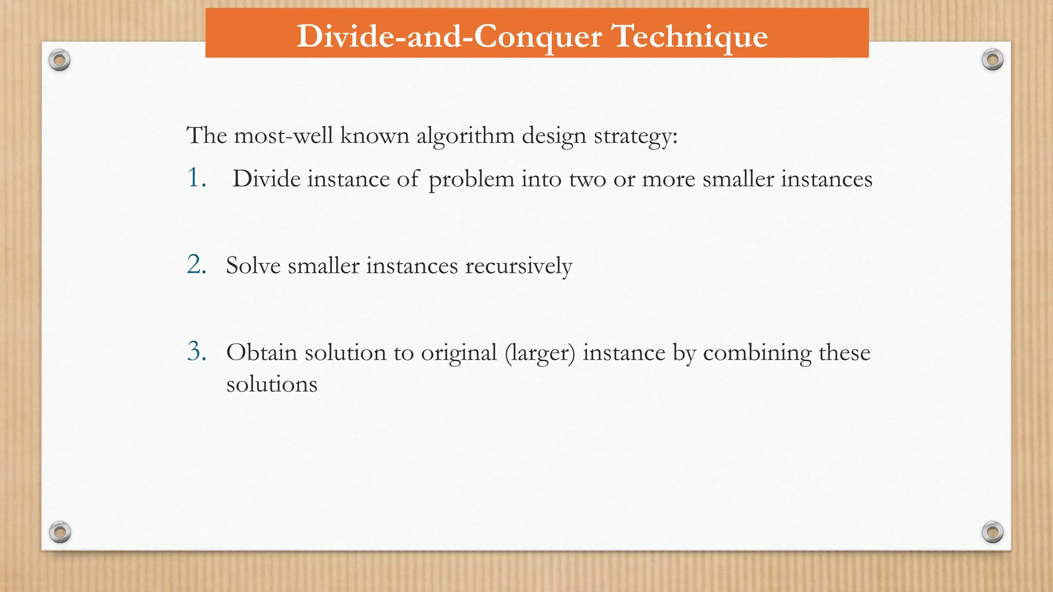 Divide-and-Conquer Technique
The most-well known algorithm design strategy:
1. Divide instance of problem into two or more smaller instances
2. Solve smaller instances recursively
3. Obtain solution to original (larger) instance by combining these
solutions
 