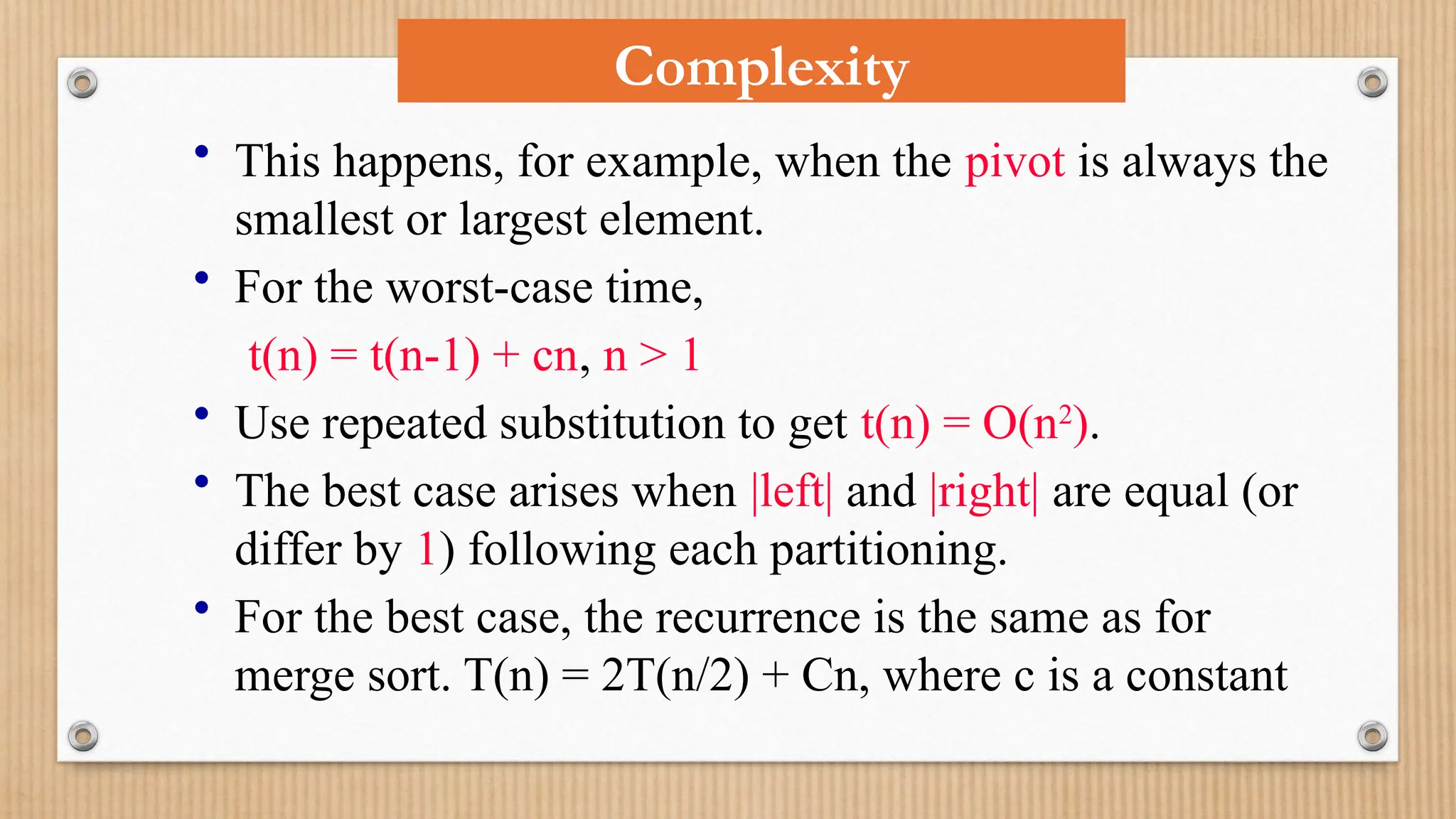 Complexity
• This happens, for example, when the pivot is always the
smallest or largest element.
• For the worst-case time,
t(n) = t(n-1) + cn, n > 1
• Use repeated substitution to get t(n) = O(n2
).
• The best case arises when |left| and |right| are equal (or
differ by 1) following each partitioning.
• For the best case, the recurrence is the same as for
merge sort. T(n) = 2T(n/2) + Cn, where c is a constant
 