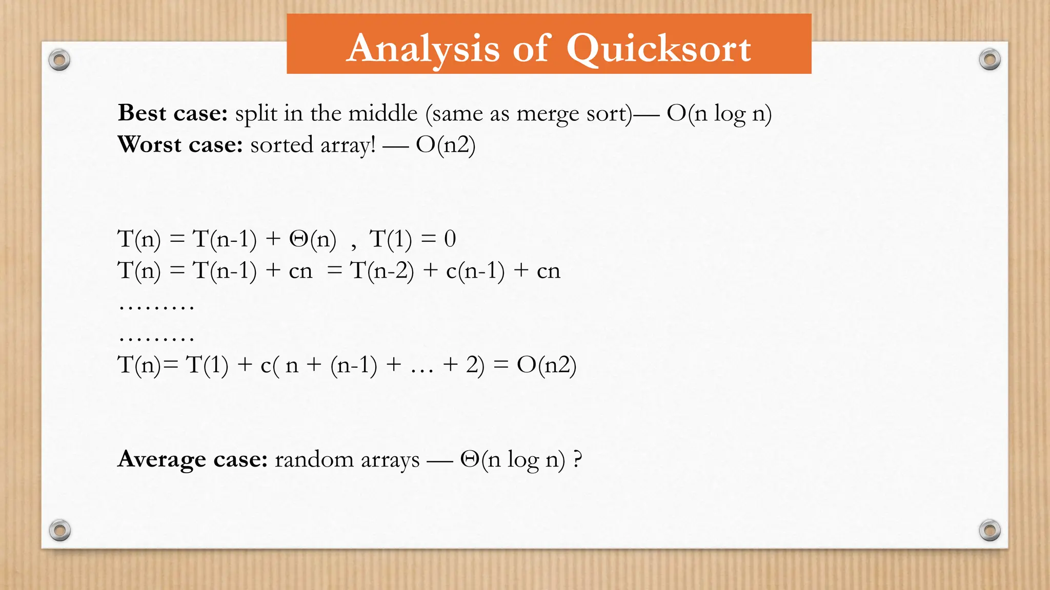 Analysis of Quicksort
Best case: split in the middle (same as merge sort)— O(n log n)
Worst case: sorted array! — O(n2)
T(n) = T(n-1) + Θ(n) , T(1) = 0
T(n) = T(n-1) + cn = T(n-2) + c(n-1) + cn
………
………
T(n)= T(1) + c( n + (n-1) + … + 2) = O(n2)
Average case: random arrays — Θ(n log n) ?
 