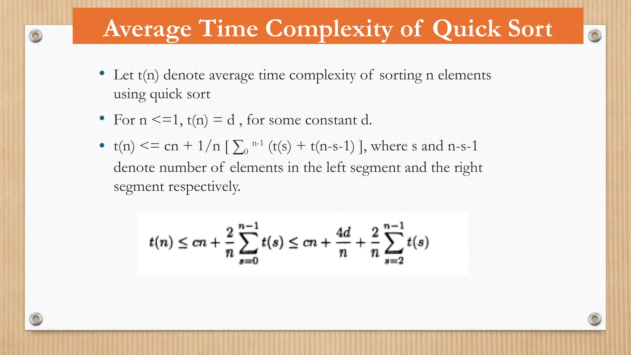 • Let t(n) denote average time complexity of sorting n elements
using quick sort
• For n <=1, t(n) = d , for some constant d.
• t(n) <= cn + 1/n [ ∑0
n-1
(t(s) + t(n-s-1) ], where s and n-s-1
denote number of elements in the left segment and the right
segment respectively.
Average Time Complexity of Quick Sort
 