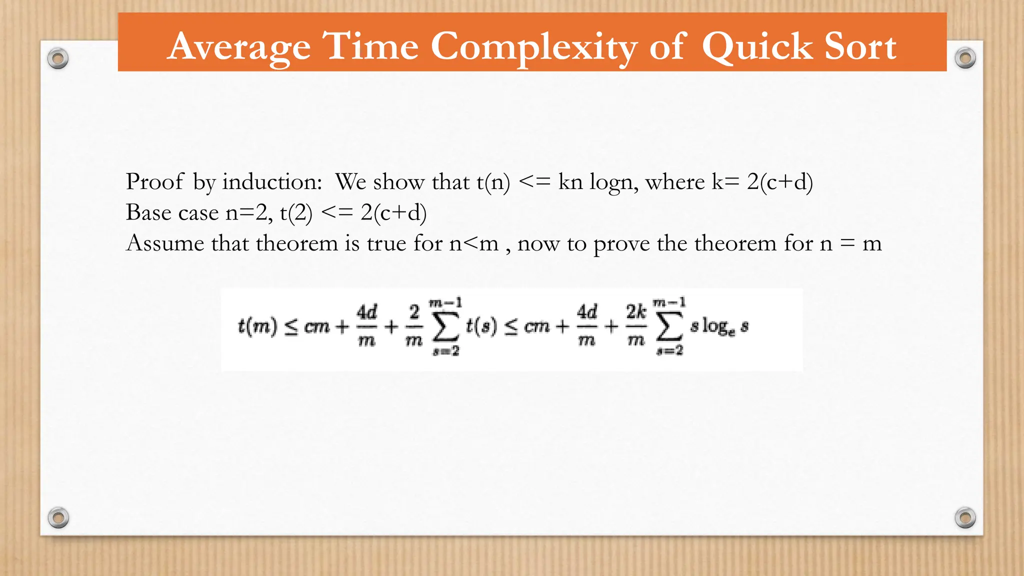 Average Time Complexity of Quick Sort
Proof by induction: We show that t(n) <= kn logn, where k= 2(c+d)
Base case n=2, t(2) <= 2(c+d)
Assume that theorem is true for n<m , now to prove the theorem for n = m
 