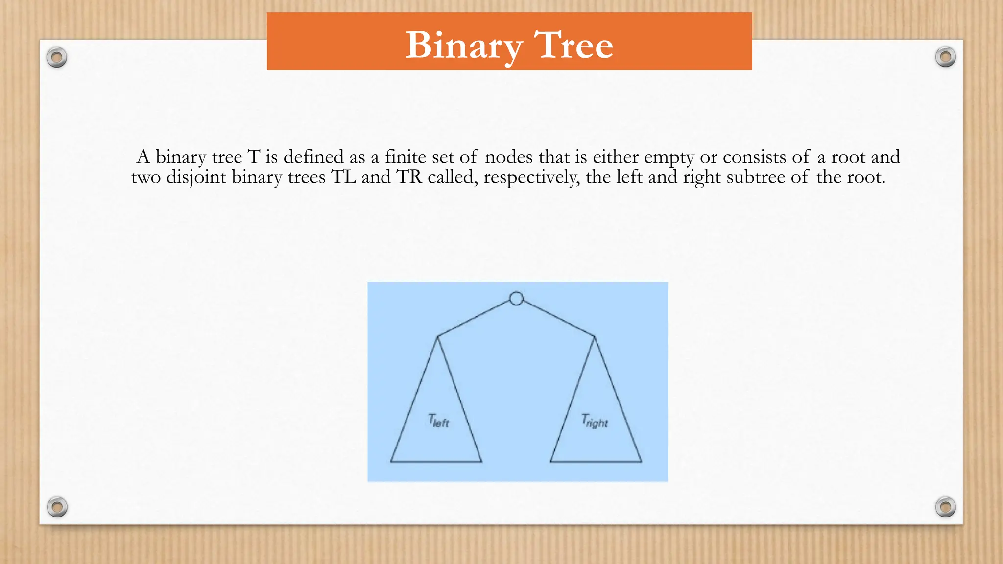 A binary tree T is defined as a finite set of nodes that is either empty or consists of a root and
two disjoint binary trees TL and TR called, respectively, the left and right subtree of the root.
Binary Tree
 