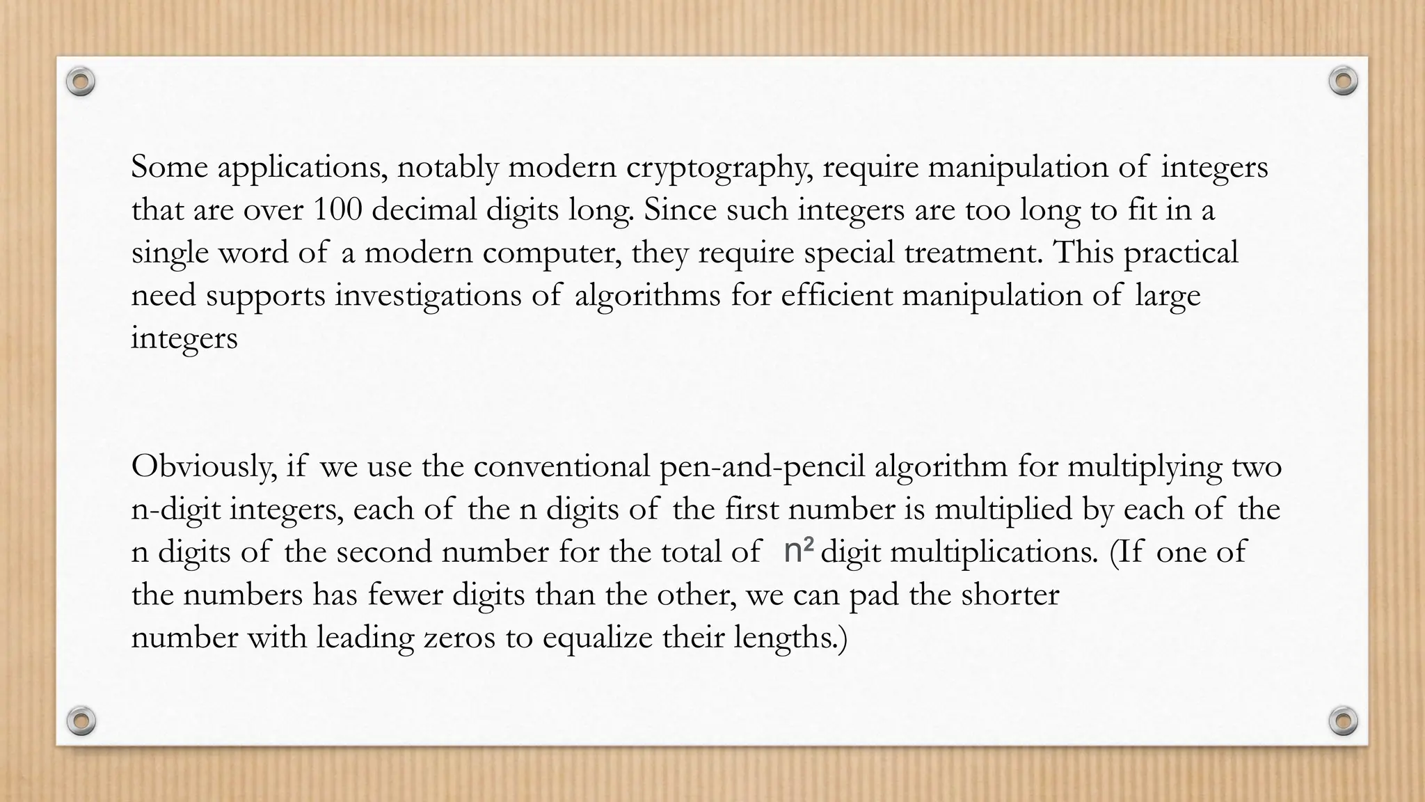 Some applications, notably modern cryptography, require manipulation of integers
that are over 100 decimal digits long. Since such integers are too long to fit in a
single word of a modern computer, they require special treatment. This practical
need supports investigations of algorithms for efficient manipulation of large
integers
Obviously, if we use the conventional pen-and-pencil algorithm for multiplying two
n-digit integers, each of the n digits of the first number is multiplied by each of the
n digits of the second number for the total of n2
digit multiplications. (If one of
the numbers has fewer digits than the other, we can pad the shorter
number with leading zeros to equalize their lengths.)
 