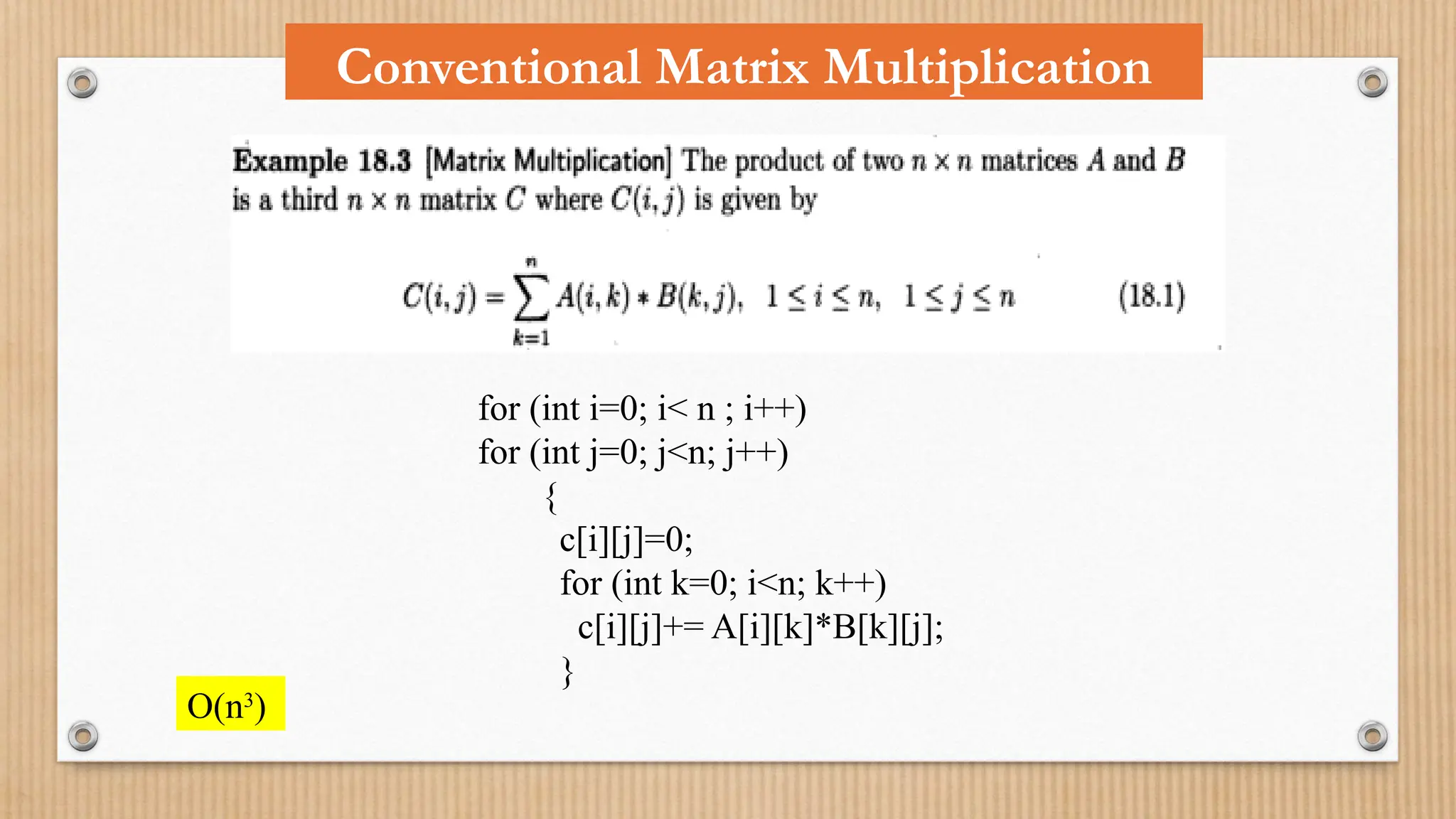 for (int i=0; i< n ; i++)
for (int j=0; j<n; j++)
{
c[i][j]=0;
for (int k=0; i<n; k++)
c[i][j]+= A[i][k]*B[k][j];
}
O(n3
)
Conventional Matrix Multiplication
 
