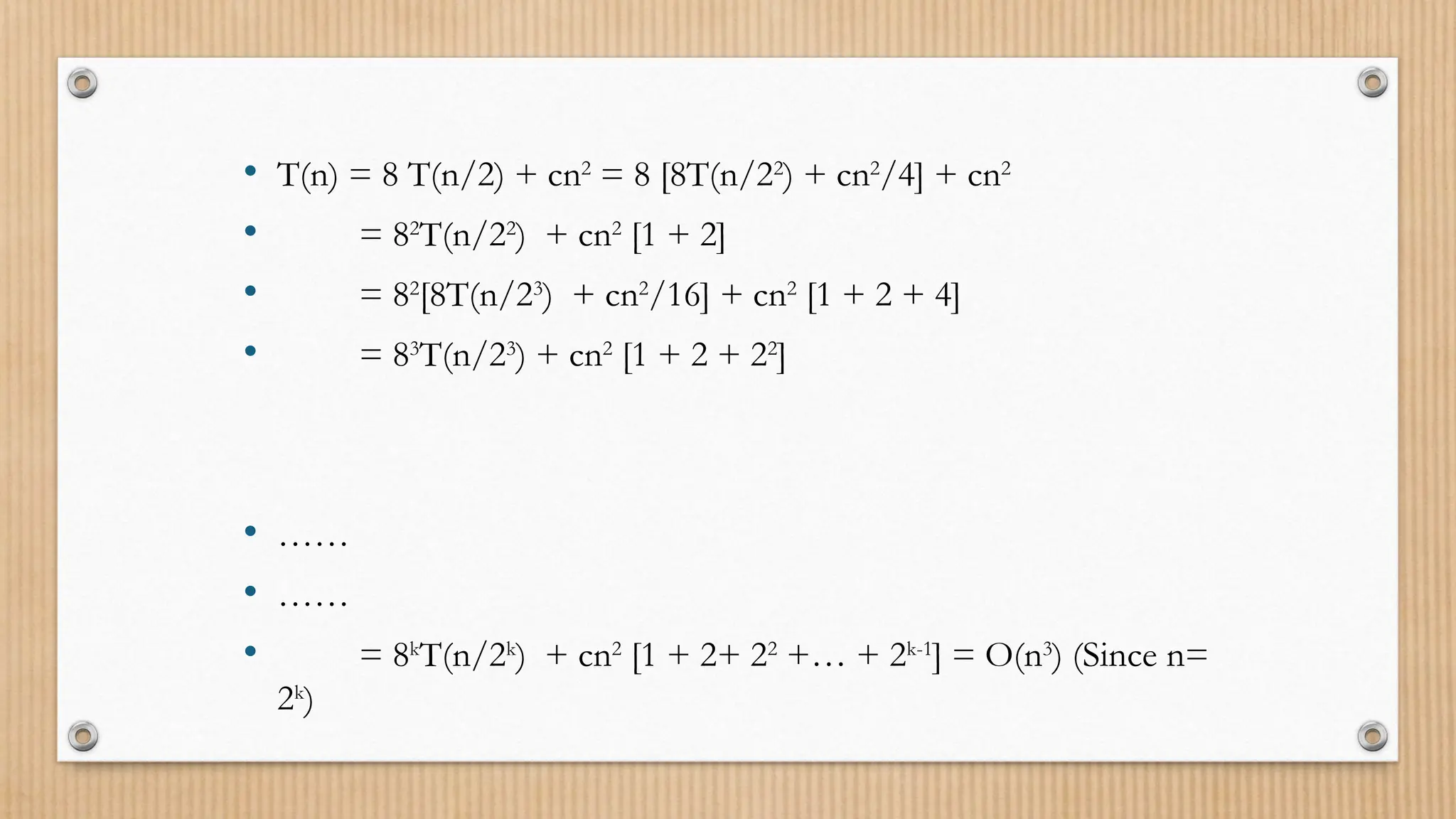 • T(n) = 8 T(n/2) + cn2
= 8 [8T(n/22
) + cn2
/4] + cn2
• = 82
T(n/22
) + cn2
[1 + 2]
• = 82
[8T(n/23
) + cn2
/16] + cn2
[1 + 2 + 4]
• = 83
T(n/23
) + cn2
[1 + 2 + 22
]
• ……
• ……
• = 8k
T(n/2k
) + cn2
[1 + 2+ 22
+… + 2k-1
] = O(n3
) (Since n=
2k
)
 