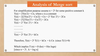 For simplification purpose assume n = 2k
for some positive constant k
T(n) = 2T(n/2) + Cn, where c is a constant
T(n) = 2[2T(n/22
) + Cn/2] + Cn = 22
T(n/ 22
) + 2Cn
T(n) = 22
[2T(n/23
) + Cn/22
] + 2Cn
T(n) = 23
T(n/ 23
) + 3Cn
………..
………..
………..
T(n) = 2k
T(n/ 2k
) + kCn
Therefore, T(n) = 2k
T(1) + kCn = k Cn (since T(1)=0)
Which implies T (n) = O (kn) = O(n logn)
[since n = 2k
, k = log n]
Analysis of Merge sort
 