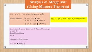 Analysis of Merge sort
(Using Masters Theorem)
T(n) = aT(n/b) + f (n) where f(n)  (nd
), d  0
Master Theorem: If a < bd
, T(n)  (nd
)
If a = bd
, T(n)  (nd
log n)
If a > bd
, T(n)  (nlog b a
)
T(n) = 2T(n/2) + cn, T(1) = 0 for some constant c
Comparing the Recurrence Relation with the Masters Theorem we get
a= 2, b=2, d=1
Using Masters Theorem
a = bd
Therefore T(n)  (nd
log n)
=> T(n)  (n log n)
 