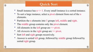 • Small instance has n <= 1. Every small instance is a sorted instance.
• To sort a large instance, select a pivot element from out of the n
elements.
• Partition the n elements into 3 groups left, middle and right.
• The middle group contains only the pivot element.
• All elements in the left group are <= pivot.
• All elements in the right group are >= pivot.
• Sort left and right groups recursively.
• Answer is sorted left group, followed by middle group followed by
sorted right group.
Quick Sort
 