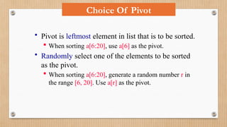 Choice Of Pivot
• Pivot is leftmost element in list that is to be sorted.
 When sorting a[6:20], use a[6] as the pivot.
• Randomly select one of the elements to be sorted
as the pivot.
 When sorting a[6:20], generate a random number r in
the range [6, 20]. Use a[r] as the pivot.
 