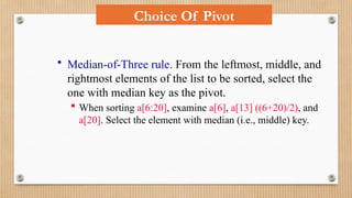 Choice Of Pivot
• Median-of-Three rule. From the leftmost, middle, and
rightmost elements of the list to be sorted, select the
one with median key as the pivot.
 When sorting a[6:20], examine a[6], a[13] ((6+20)/2), and
a[20]. Select the element with median (i.e., middle) key.
 