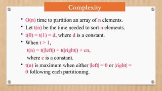 Complexity
• O(n) time to partition an array of n elements.
• Let t(n) be the time needed to sort n elements.
• t(0) = t(1) = d, where d is a constant.
• When t > 1,
t(n) = t(|left|) + t(|right|) + cn,
where c is a constant.
• t(n) is maximum when either |left| = 0 or |right| =
0 following each partitioning.
 