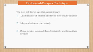 Divide-and-Conquer Technique
The most-well known algorithm design strategy:
1. Divide instance of problem into two or more smaller instances
2. Solve smaller instances recursively
3. Obtain solution to original (larger) instance by combining these
solutions
 