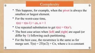 Complexity
• This happens, for example, when the pivot is always the
smallest or largest element.
• For the worst-case time,
t(n) = t(n-1) + cn, n > 1
• Use repeated substitution to get t(n) = O(n2
).
• The best case arises when |left| and |right| are equal (or
differ by 1) following each partitioning.
• For the best case, the recurrence is the same as for
merge sort. T(n) = 2T(n/2) + Cn, where c is a constant
 