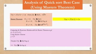 Analysis of Quick sort Best Case
(Using Masters Theorem)
T(n) = aT(n/b) + f (n) where f(n)  (nd
), d  0
Master Theorem: If a < bd
, T(n)  (nd
)
If a = bd
, T(n)  (nd
log n)
If a > bd
, T(n)  (nlog b a
)
T(n) = 2T(n/2) + Cn
Comparing the Recurrence Relation with the Masters Theorem we get
a= 2, b=2, d=1
Using Masters Theorem
a = bd
Therefore T(n)  (nd
log n)
=> T(n)  (n log n)
 