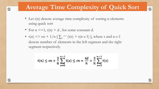 • Let t(n) denote average time complexity of sorting n elements
using quick sort
• For n <=1, t(n) = d , for some constant d.
• t(n) <= cn + 1/n [ ∑0
n-1
(t(s) + t(n-s-1) ], where s and n-s-1
denote number of elements in the left segment and the right
segment respectively.
Average Time Complexity of Quick Sort
 