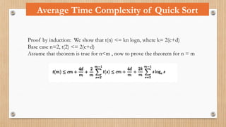 Average Time Complexity of Quick Sort
Proof by induction: We show that t(n) <= kn logn, where k= 2(c+d)
Base case n=2, t(2) <= 2(c+d)
Assume that theorem is true for n<m , now to prove the theorem for n = m
 