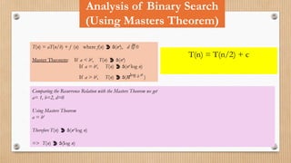 Analysis of Binary Search
(Using Masters Theorem)
T(n) = aT(n/b) + f (n) where f(n)  (nd
), d  0
Master Theorem: If a < bd
, T(n)  (nd
)
If a = bd
, T(n)  (nd
log n)
If a > bd
, T(n)  (nlog b a
)
T(n) = T(n/2) + c
Comparing the Recurrence Relation with the Masters Theorem we get
a= 1, b=2, d=0
Using Masters Theorem
a = bd
Therefore T(n)  (nd
log n)
=> T(n)  (log n)
 