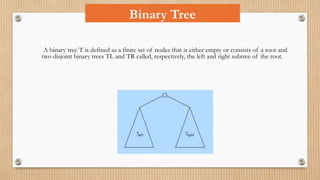 A binary tree T is defined as a finite set of nodes that is either empty or consists of a root and
two disjoint binary trees TL and TR called, respectively, the left and right subtree of the root.
Binary Tree
 