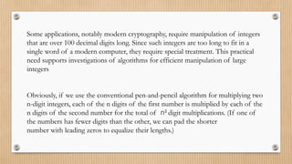 Some applications, notably modern cryptography, require manipulation of integers
that are over 100 decimal digits long. Since such integers are too long to fit in a
single word of a modern computer, they require special treatment. This practical
need supports investigations of algorithms for efficient manipulation of large
integers
Obviously, if we use the conventional pen-and-pencil algorithm for multiplying two
n-digit integers, each of the n digits of the first number is multiplied by each of the
n digits of the second number for the total of n2
digit multiplications. (If one of
the numbers has fewer digits than the other, we can pad the shorter
number with leading zeros to equalize their lengths.)
 