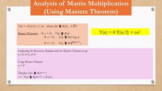 Analysis of Matrix Multiplication
(Using Masters Theorem)
T(n) = aT(n/b) + f (n) where f(n)  (nd
), d  0
Master Theorem: If a < bd
, T(n)  (nd
)
If a = bd
, T(n)  (nd
log n)
If a > bd
, T(n)  (nlog b a
)
T(n) = 8 T(n/2) + cn2
Comparing the Recurrence Relation with the Masters Theorem we get
a= 8, b=2, d=2
Using Masters Theorem
a > bd
Therefore T(n)  (nlog b a
)
=> T(n)  (nlog 28
) =  (n3
)
 
