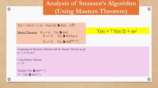 Analysis of Strassen’s Algorithm
(Using Masters Theorem)
T(n) = aT(n/b) + f (n) where f(n)  (nd
), d  0
Master Theorem: If a < bd
, T(n)  (nd
)
If a = bd
, T(n)  (nd
log n)
If a > bd
, T(n)  (nlog b a
)
T(n) = 7 T(n/2) + cn2
Comparing the Recurrence Relation with the Masters Theorem we get
a= 7, b=2, d=2
Using Masters Theorem
a > bd
Therefore T(n)  (nlog b a
)
=> T(n)  (nlog 27
)
 