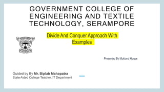 GOVERNMENT COLLEGE OF
ENGINEERING AND TEXTILE
TECHNOLOGY, SERAMPORE
Divide And Conquer Approach With
Examples
Presented By Muktarul Hoque
Guided by By Mr. Biplab Mahapatra
State Aided College Teacher, IT Department
 