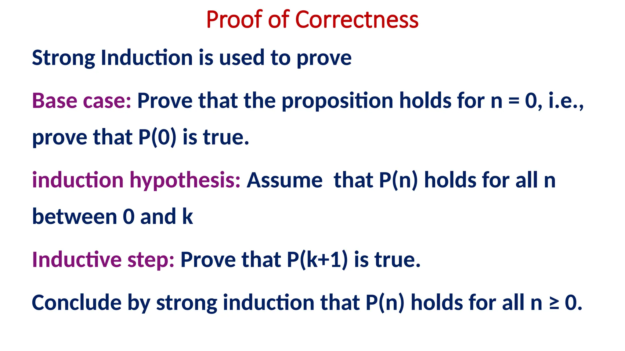 Proof of Correctness
Strong Induction is used to prove
Base case: Prove that the proposition holds for n = 0, i.e.,
prove that P(0) is true.
induction hypothesis: Assume that P(n) holds for all n
between 0 and k
Inductive step: Prove that P(k+1) is true.
Conclude by strong induction that P(n) holds for all n ≥ 0.
 
