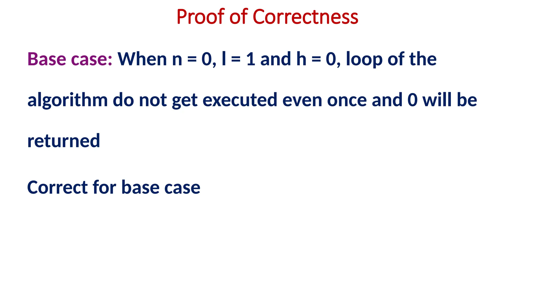 Proof of Correctness
Base case: When n = 0, l = 1 and h = 0, loop of the
algorithm do not get executed even once and 0 will be
returned
Correct for base case
 