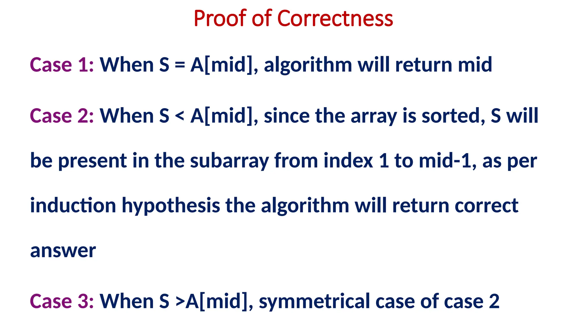 Proof of Correctness
Case 1: When S = A[mid], algorithm will return mid
Case 2: When S < A[mid], since the array is sorted, S will
be present in the subarray from index 1 to mid-1, as per
induction hypothesis the algorithm will return correct
answer
Case 3: When S >A[mid], symmetrical case of case 2
 