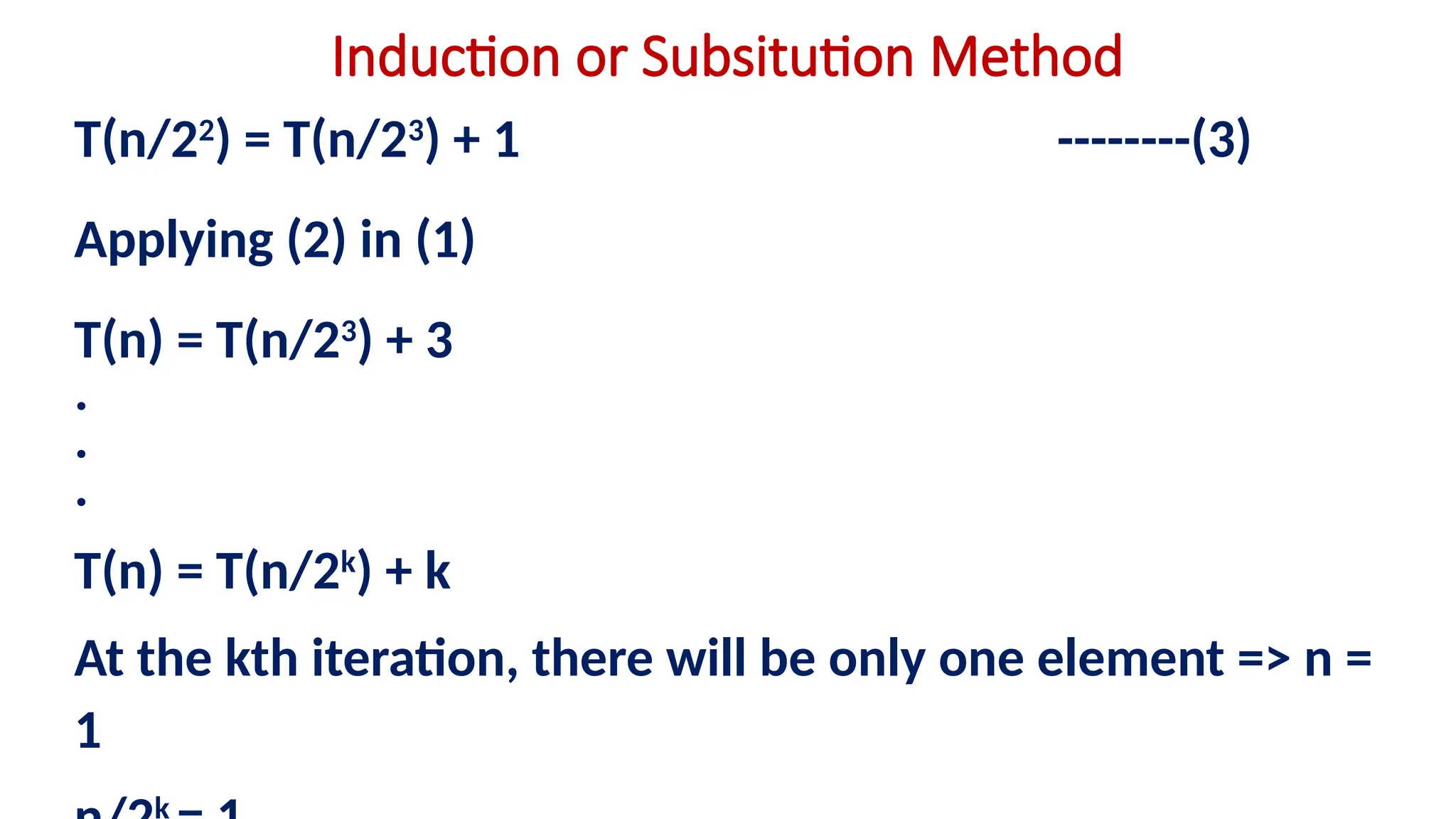Induction or Subsitution Method
T(n/22
) = T(n/23
) + 1 --------(3)
Applying (2) in (1)
T(n) = T(n/23
) + 3
.
.
.
T(n) = T(n/2k
) + k
At the kth iteration, there will be only one element => n =
1
k
 