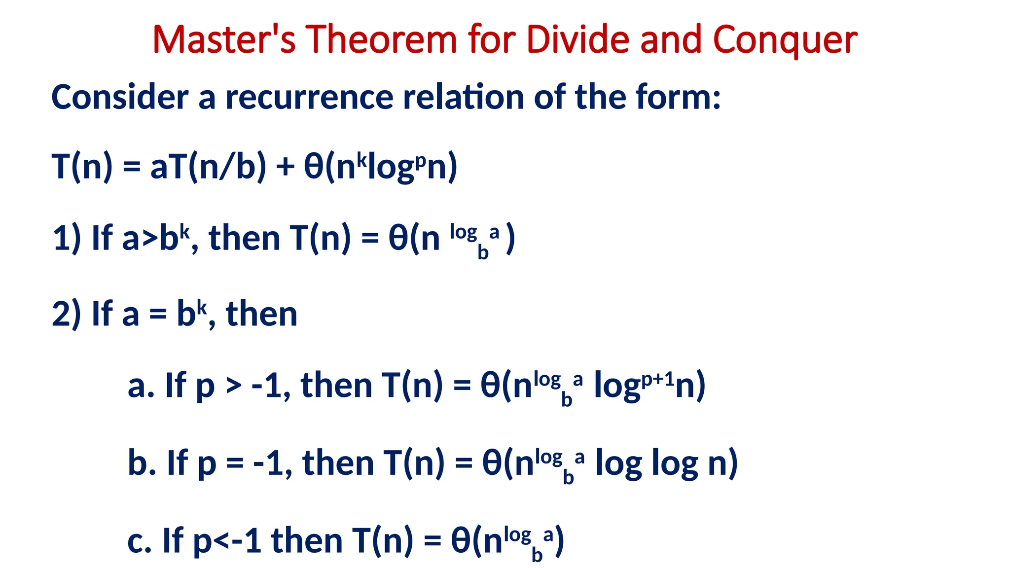Master's Theorem for Divide and Conquer
Consider a recurrence relation of the form:
T(n) = aT(n/b) + θ(nk
logp
n)
1) If a>bk
, then T(n) = θ(n log
b
a
)
2) If a = bk
, then
a. If p > -1, then T(n) = θ(nlog
b
a
logp+1
n)
b. If p = -1, then T(n) = θ(nlog
b
a
log log n)
c. If p<-1 then T(n) = θ(nlog
b
a
)
 