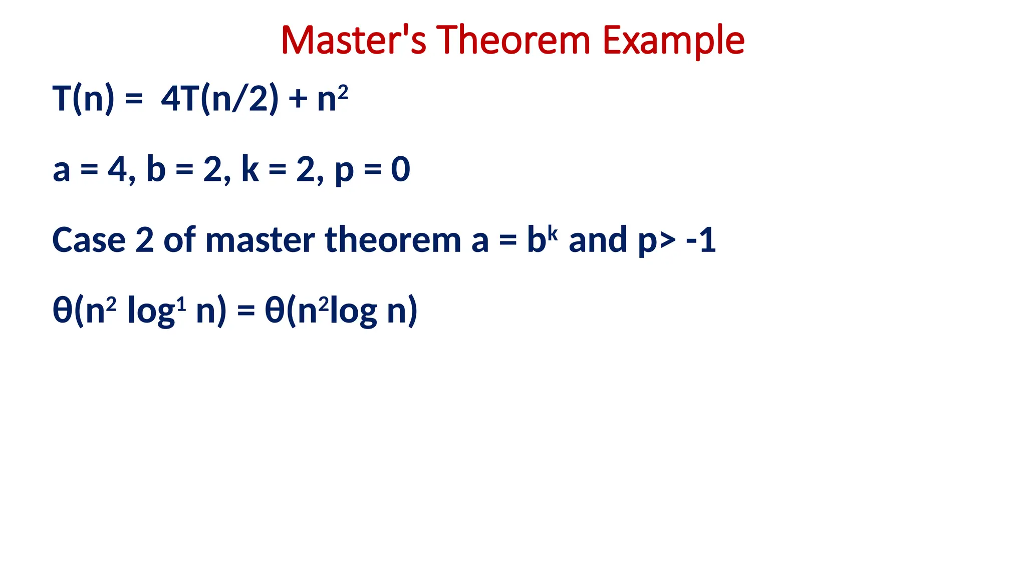 Master's Theorem Example
T(n) = 4T(n/2) + n2
a = 4, b = 2, k = 2, p = 0
Case 2 of master theorem a = bk
and p> -1
θ(n2
log1
n) = θ(n2
log n)
 