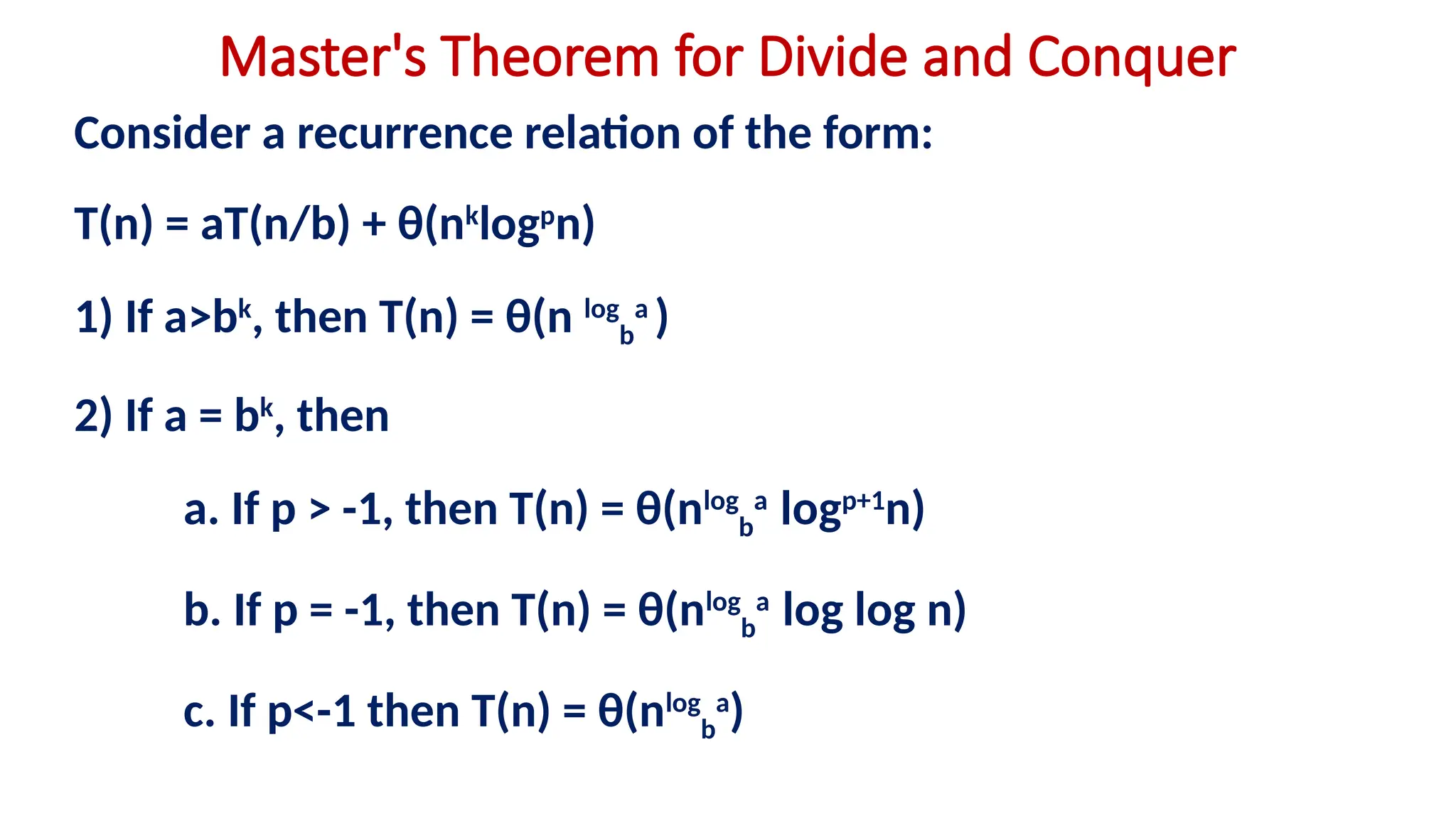 Master's Theorem for Divide and Conquer
Consider a recurrence relation of the form:
T(n) = aT(n/b) + θ(nk
logp
n)
1) If a>bk
, then T(n) = θ(n log
b
a
)
2) If a = bk
, then
a. If p > -1, then T(n) = θ(nlog
b
a
logp+1
n)
b. If p = -1, then T(n) = θ(nlog
b
a
log log n)
c. If p<-1 then T(n) = θ(nlog
b
a
)
 