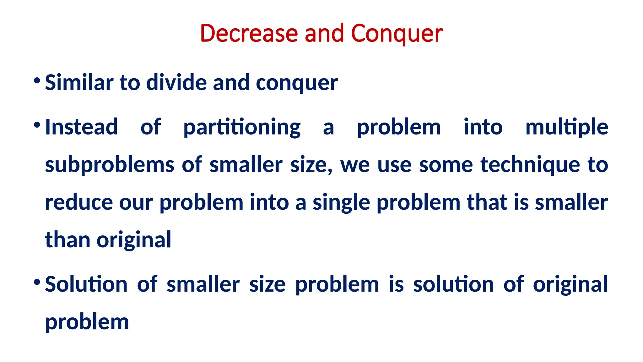 Decrease and Conquer
•Similar to divide and conquer
•Instead of partitioning a problem into multiple
subproblems of smaller size, we use some technique to
reduce our problem into a single problem that is smaller
than original
•Solution of smaller size problem is solution of original
problem
 