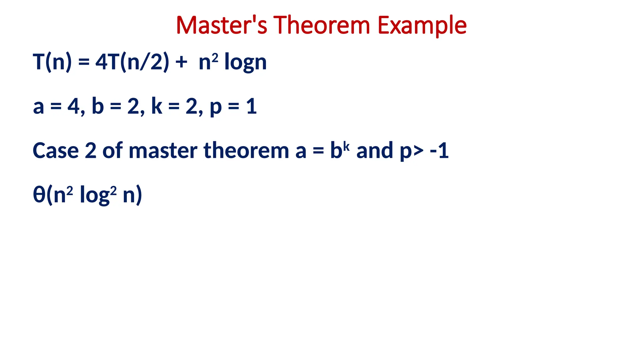 Master's Theorem Example
T(n) = 4T(n/2) + n2
logn
a = 4, b = 2, k = 2, p = 1
Case 2 of master theorem a = bk
and p> -1
θ(n2
log2
n)
 