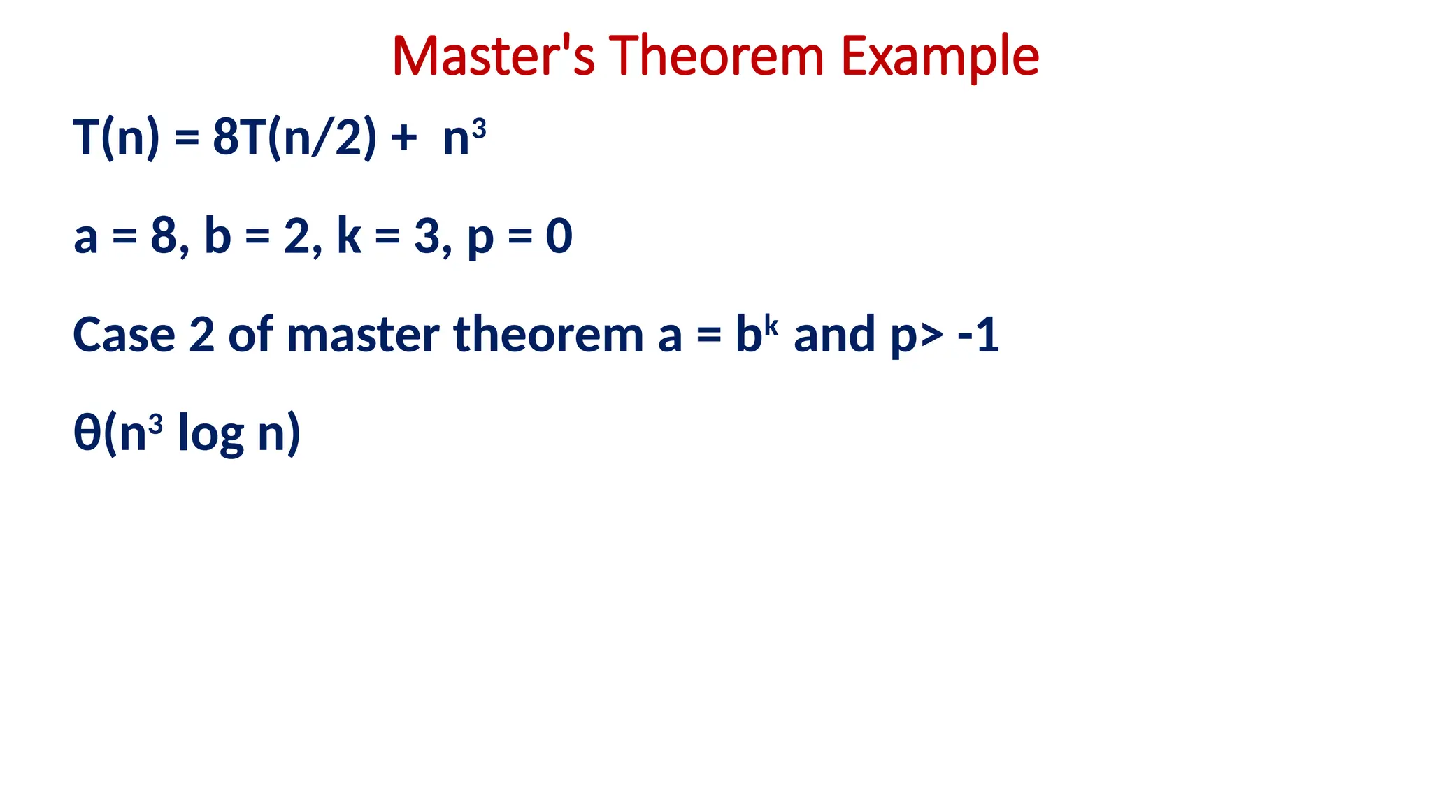 Master's Theorem Example
T(n) = 8T(n/2) + n3
a = 8, b = 2, k = 3, p = 0
Case 2 of master theorem a = bk
and p> -1
θ(n3
log n)
 
