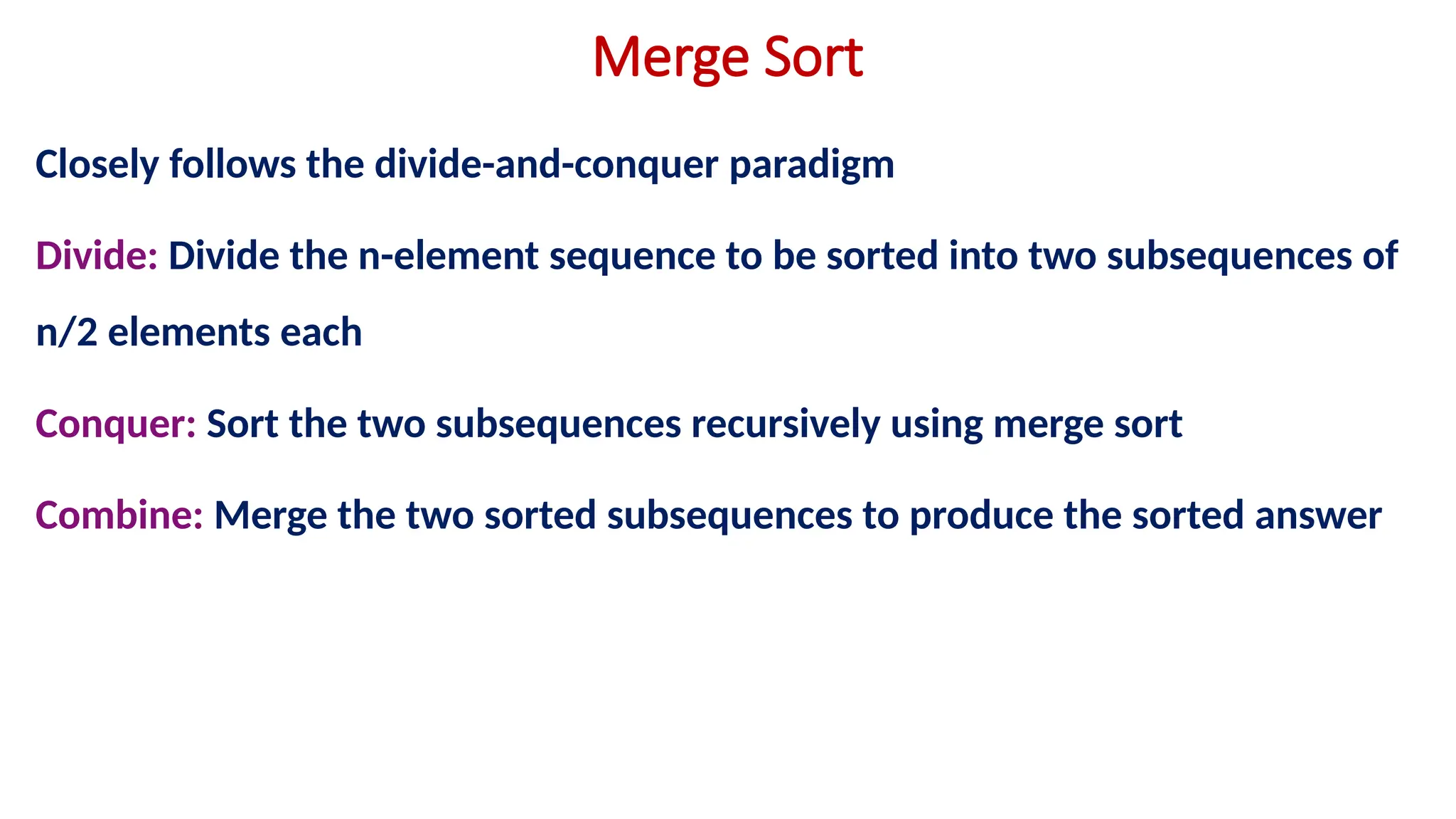 Merge Sort
Closely follows the divide-and-conquer paradigm
Divide: Divide the n-element sequence to be sorted into two subsequences of
n/2 elements each
Conquer: Sort the two subsequences recursively using merge sort
Combine: Merge the two sorted subsequences to produce the sorted answer
 